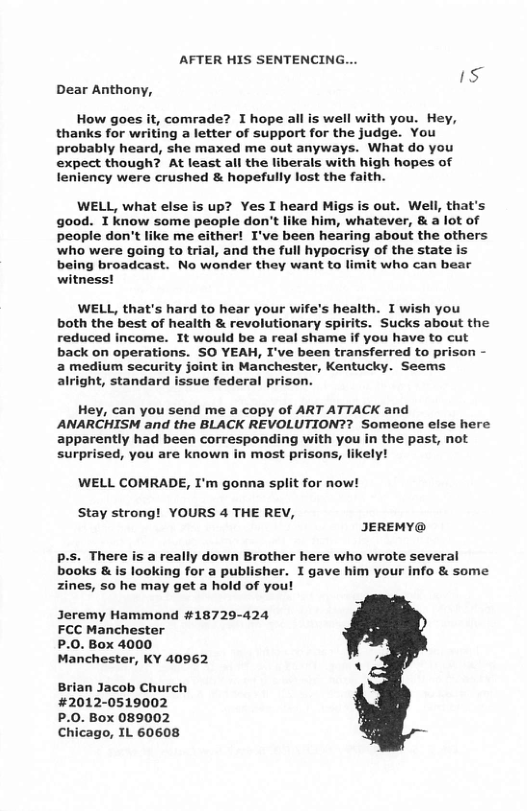 AFTER HIS SENTENCING... 1S Dear Anthony, How goes it, comrade? I hope all is well with you. Hey, thanks for writing a letter of support for the judge. You probably heard, she maxed me out anyways. What do you expect though? At least all the liberals with high hopes of leniency were crushed & hopefully lost the faith. WELL, what else is up? Yes I heard Migs is out. Well, that’s good. T know some people don’t like him, whatever, & a lot of people don’t like me either! I’ve been hearing about the others who were going to trial, and the full hypocrisy of the state is being broadcast. No wonder they want to limit who can bear witness! WELL, that’s hard to hear your wife’s health. I wish you both the best of heaith & revolutionary spirits. Sucks about the reduced income. It would be a real shame if you have to cut back on operations. SO YEAH, I’ve been transferred to prison - a medium security joint in Manchester, Kentucky. Seems alright, standard issue federal prison. Hey, can you send me a copy of ART ATTACK and ANARCHISM and the BLACK REVOLUTION?? Someone else here apparently had been corresponding with you in the past, not surprised, you are known in most prisons, likely! WELL COMRADE, I’m gonna split for now! Stay strong! YOURS 4 THE REV, IJEREMY@ p-s. There is a really down Brother here who wrote several books & is looking for a publisher. I gave him your info & some zines, so he may get a hold of you! Jeremy Hammond #18729-424 FCC Manchester P.0. Box 4000 Manchester, KY 40962 z Brian Jacob Church #2012-0519002 P.0. Box 089002 Chicago, IL 60608